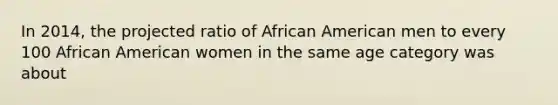 In 2014, the projected ratio of African American men to every 100 African American women in the same age category was about