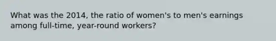 What was the 2014, the ratio of women's to men's earnings among full-time, year-round workers?