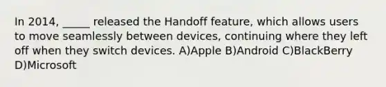 In 2014, _____ released the Handoff feature, which allows users to move seamlessly between devices, continuing where they left off when they switch devices. A)Apple B)Android C)BlackBerry D)Microsoft