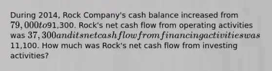 During 2014, Rock Company's cash balance increased from 79,000 to91,300. Rock's net cash flow from operating activities was 37,300 and its net cash flow from financing activities was11,100. How much was Rock's net cash flow from investing activities?