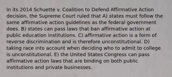 In its 2014 Schuette v. Coalition to Defend Affirmative Action decision, the Supreme Court ruled that A) states must follow the same affirmative action guidelines as the federal government does. B) states can pass laws that ban affirmative action at public education institutions. C) affirmative action is a form of reverse discrimination and is therefore unconstitutional. D) taking race into account when deciding who to admit to college is unconstitutional. E) the United States Congress can pass affirmative action laws that are binding on both public institutions and private businesses.