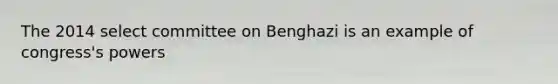 The 2014 select committee on Benghazi is an example of congress's powers