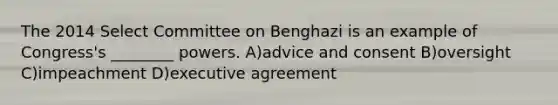 The 2014 Select Committee on Benghazi is an example of Congress's ________ powers. A)advice and consent B)oversight C)impeachment D)executive agreement