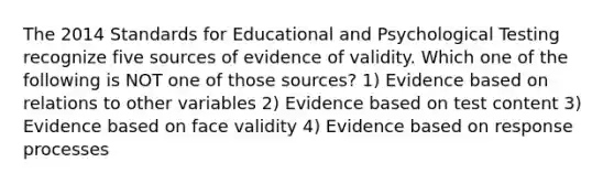 The 2014 Standards for Educational and Psychological Testing recognize five sources of evidence of validity. Which one of the following is NOT one of those sources? 1) Evidence based on relations to other variables 2) Evidence based on test content 3) Evidence based on face validity 4) Evidence based on response processes