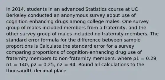 In 2014, students in an advanced Statistics course at UC Berkeley conducted an anonymous survey about use of cognition-enhancing drugs among college males. One survey group of males included members from a fraternity, and the other survey group of males included no fraternity members. The standard error formula for the difference between sample proportions is Calculate the standard error for a survey comparing proportions of cognition-enhancing drug use of fraternity members to non-fraternity members, where p1 = 0.29, n1 = 140, p2 = 0.25, n2 = 94. Round all calculations to the thousandth decimal place.