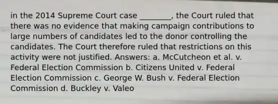 in the 2014 Supreme Court case ________, the Court ruled that there was no evidence that making campaign contributions to large numbers of candidates led to the donor controlling the candidates. The Court therefore ruled that restrictions on this activity were not justified. Answers: a. McCutcheon et al. v. Federal Election Commission b. Citizens United v. Federal Election Commission c. George W. Bush v. Federal Election Commission d. Buckley v. Valeo