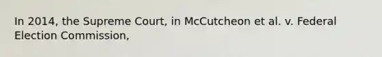 In 2014, the Supreme Court, in McCutcheon et al. v. Federal Election Commission,