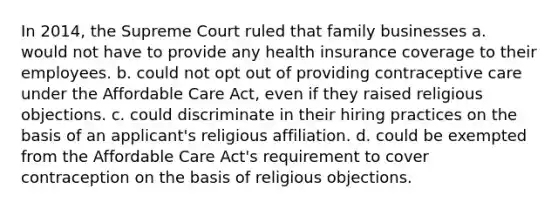 In 2014, the Supreme Court ruled that family businesses a. would not have to provide any health insurance coverage to their employees. b. could not opt out of providing contraceptive care under the Affordable Care Act, even if they raised religious objections. c. could discriminate in their hiring practices on the basis of an applicant's religious affiliation. d. could be exempted from the Affordable Care Act's requirement to cover contraception on the basis of religious objections.