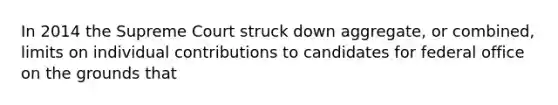 In 2014 the Supreme Court struck down aggregate, or combined, limits on individual contributions to candidates for federal office on the grounds that