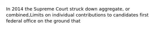 In 2014 the Supreme Court struck down aggregate, or combined,Limits on individual contributions to candidates first federal office on the ground that