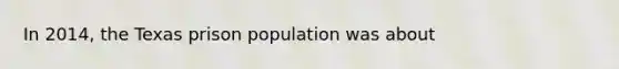 In 2014, the Texas prison population was about