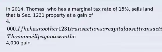 In 2014, Thomas, who has a marginal tax rate of 15%, sells land that is Sec. 1231 property at a gain of 4,000. If he has no other 1231 transactions or capital asset transactions and has no nonrecaptured 1231 gain, Thomas will pay no tax on the4,000 gain.