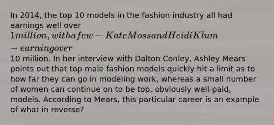 In 2014, the top 10 models in the fashion industry all had earnings well over 1 million, with a few - Kate Moss and Heidi Klum - earning over10 million. In her interview with Dalton Conley, Ashley Mears points out that top male fashion models quickly hit a limit as to how far they can go in modeling work, whereas a small number of women can continue on to be top, obviously well-paid, models. According to Mears, this particular career is an example of what in reverse?