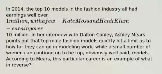 In 2014, the top 10 models in the fashion industry all had earnings well over 1 million, with a few - Kate Moss and Heidi Klum - earning over10 million. In her interview with Dalton Conley, Ashley Mears points out that top male fashion models quickly hit a limit as to how far they can go in modeling work, while a small number of women can continue on to be top, obviously well paid, models. According to Mears, this particular career is an example of what in reverse?