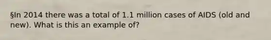 §In 2014 there was a total of 1.1 million cases of AIDS (old and new). What is this an example of?