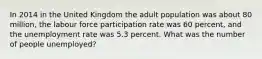 In 2014 in the United Kingdom the adult population was about 80 million, the labour force participation rate was 60 percent, and the unemployment rate was 5.3 percent. What was the number of people unemployed?