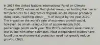 In 2014 the United Nations International Panel on Climate Change (IPCC) estimated that global measures limiting the rise in temperatures to 2 degrees centigrade would impose gradually rising costs, reaching about ___% of output by the year 2100. The impact on the world's rate of economic growth would, however, be small—a reduction of approximately 0.06 percentage points each year. The IPCC's numbers were more or less in line with other estimates. Most independent studies have found that environmental protection need not greatly reduce growth. (262)