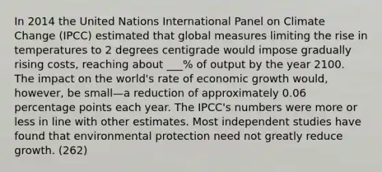 In 2014 the United Nations International Panel on Climate Change (IPCC) estimated that global measures limiting the rise in temperatures to 2 degrees centigrade would impose gradually rising costs, reaching about ___% of output by the year 2100. The impact on the world's rate of economic growth would, however, be small—a reduction of approximately 0.06 percentage points each year. The IPCC's numbers were more or less in line with other estimates. Most independent studies have found that environmental protection need not greatly reduce growth. (262)