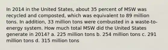 In 2014 in the United States, about 35 percent of MSW was recycled and composted, which was equivalent to 89 million tons. In addition, 33 million tons were combusted in a waste-to-energy system. How much total MSW did the United States generate in 2014? a. 225 million tons b. 254 million tons c. 291 million tons d. 315 million tons