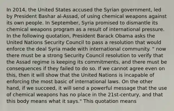 In 2014, the United States accused the Syrian government, led by President Bashar al-Assad, of using chemical weapons against its own people. In September, Syria promised to dismantle its chemical weapons program as a result of international pressure. In the following quotation, President Barack Obama asks the United Nations Security Council to pass a resolution that would enforce the deal Syria made with international community. " now there must be a strong Security Council resolution to verify that the Assad regime is keeping its commitments, and there must be consequences if they failed to do so. If we cannot agree even on this, then it will show that the United Nations is incapable of enforcing the most basic of international laws. On the other hand, if we succeed, it will send a powerful message that the use of chemical weapons has no place in the 21st-century, and that this body means what it says." This quotation means