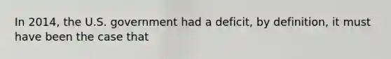 In 2014, the U.S. government had a deficit, by definition, it must have been the case that