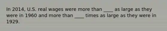 In 2014, U.S. real wages were more than ____ as large as they were in 1960 and more than ____ times as large as they were in 1929.