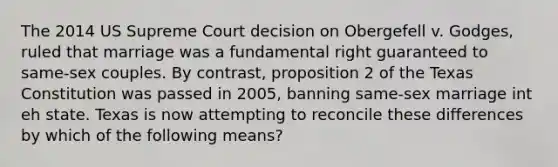 The 2014 US Supreme Court decision on Obergefell v. Godges, ruled that marriage was a fundamental right guaranteed to same-sex couples. By contrast, proposition 2 of the Texas Constitution was passed in 2005, banning same-sex marriage int eh state. Texas is now attempting to reconcile these differences by which of the following means?