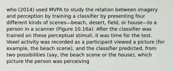 who (2014) used MVPA to study the relation between imagery and perception by training a classifier by presenting four different kinds of scenes—beach, desert, field, or house—to a person in a scanner (Figure 10.16a). After the classifier was trained on these perceptual stimuli, it was time for the test. Voxel activity was recorded as a participant viewed a picture (for example, the beach scene), and the classifier predicted, from two possibilities (say, the beach scene or the house), which picture the person was perceiving