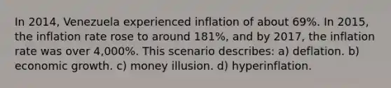 In 2014, Venezuela experienced inflation of about 69%. In 2015, the inflation rate rose to around 181%, and by 2017, the inflation rate was over 4,000%. This scenario describes: a) deflation. b) economic growth. c) money illusion. d) hyperinflation.