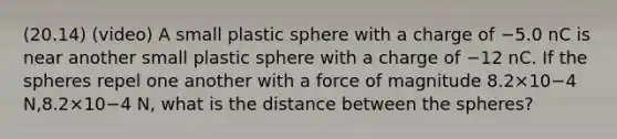 (20.14) (video) A small plastic sphere with a charge of −5.0 nC is near another small plastic sphere with a charge of −12 nC. If the spheres repel one another with a force of magnitude 8.2×10−4 N,8.2×10−4 N, what is the distance between the spheres?