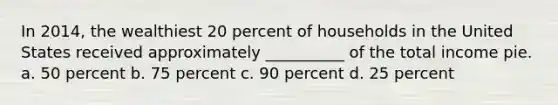 In 2014, the wealthiest 20 percent of households in the United States received approximately __________ of the total income pie. a. 50 percent b. 75 percent c. 90 percent d. 25 percent