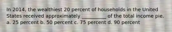 In 2014, the wealthiest 20 percent of households in the United States received approximately __________ of the total income pie. a. 25 percent b. 50 percent c. 75 percent d. 90 percent