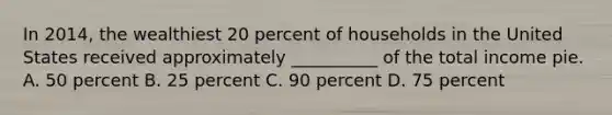 In 2014, the wealthiest 20 percent of households in the United States received approximately __________ of the total income pie. A. 50 percent B. 25 percent C. 90 percent D. 75 percent