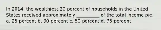 In 2014, the wealthiest 20 percent of households in the United States received approximately __________ of the total income pie. a. 25 percent b. 90 percent c. 50 percent d. 75 percent