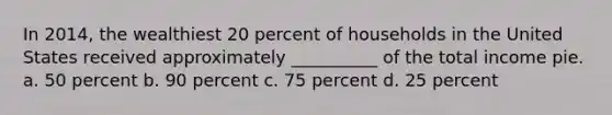 In 2014, the wealthiest 20 percent of households in the United States received approximately __________ of the total income pie. a. 50 percent b. 90 percent c. 75 percent d. 25 percent