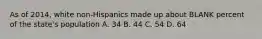 As of 2014, white non-Hispanics made up about BLANK percent of the state's population A. 34 B. 44 C. 54 D. 64
