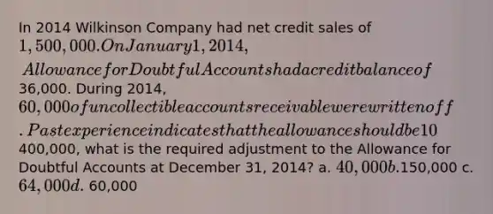 In 2014 Wilkinson Company had net credit sales of 1,500,000. On January 1, 2014, Allowance for Doubtful Accounts had a credit balance of36,000. During 2014, 60,000 of uncollectible accounts receivable were written off. Past experience indicates that the allowance should be 10% of the balance in receivables (percentage of receivables basis). If the accounts receivable balance at December 31 was400,000, what is the required adjustment to the Allowance for Doubtful Accounts at December 31, 2014? a. 40,000 b.150,000 c. 64,000 d. 60,000