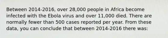 Between 2014-2016, over 28,000 people in Africa become infected with the Ebola virus and over 11,000 died. There are normally fewer than 500 cases reported per year. From these data, you can conclude that between 2014-2016 there was: