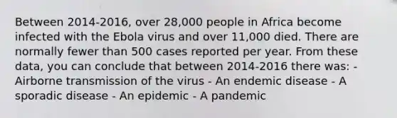 Between 2014-2016, over 28,000 people in Africa become infected with the Ebola virus and over 11,000 died. There are normally fewer than 500 cases reported per year. From these data, you can conclude that between 2014-2016 there was: - Airborne transmission of the virus - An endemic disease - A sporadic disease - An epidemic - A pandemic