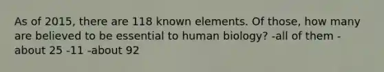 As of 2015, there are 118 known elements. Of those, how many are believed to be essential to human biology? -all of them -about 25 -11 -about 92