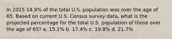 In 2015 14.9% of the total U.S. population was over the age of 65. Based on current U.S. Census survey data, what is the projected percentage for the total U.S. population of those over the age of 65? a. 15.1% b. 17.4% c. 19.8% d. 21.7%