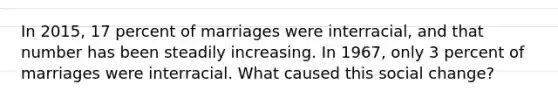 In 2015, 17 percent of marriages were interracial, and that number has been steadily increasing. In 1967, only 3 percent of marriages were interracial. What caused this social change?