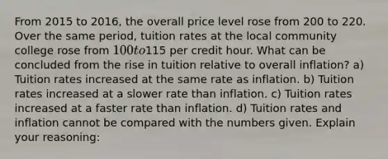 From 2015 to 2016, the overall price level rose from 200 to 220. Over the same period, tuition rates at the local community college rose from 100 to115 per credit hour. What can be concluded from the rise in tuition relative to overall inflation? a) Tuition rates increased at the same rate as inflation. b) Tuition rates increased at a slower rate than inflation. c) Tuition rates increased at a faster rate than inflation. d) Tuition rates and inflation cannot be compared with the numbers given. Explain your reasoning: