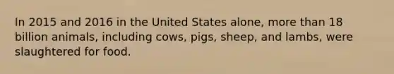 In 2015 and 2016 in the United States alone, more than 18 billion animals, including cows, pigs, sheep, and lambs, were slaughtered for food.