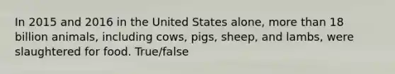 In 2015 and 2016 in the United States alone, more than 18 billion animals, including cows, pigs, sheep, and lambs, were slaughtered for food. True/false