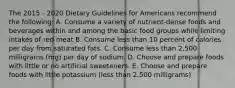 The 2015 - 2020 Dietary Guidelines for Americans recommend the following: A. Consume a variety of nutrient-dense foods and beverages within and among the basic food groups while limiting intakes of red meat B. Consume less than 10 percent of calories per day from saturated fats. C. Consume less than 2,500 milligrams (mg) per day of sodium. D. Choose and prepare foods with little or no artificial sweeteners. E. Choose and prepare foods with little potassium (less than 2,500 milligrams)