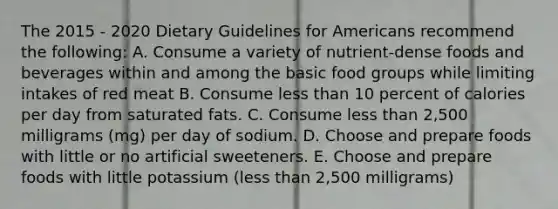 The 2015 - 2020 Dietary Guidelines for Americans recommend the following: A. Consume a variety of nutrient-dense foods and beverages within and among the basic food groups while limiting intakes of red meat B. Consume less than 10 percent of calories per day from saturated fats. C. Consume less than 2,500 milligrams (mg) per day of sodium. D. Choose and prepare foods with little or no artificial sweeteners. E. Choose and prepare foods with little potassium (less than 2,500 milligrams)