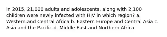 In 2015, 21,000 adults and adolescents, along with 2,100 children were newly infected with HIV in which region? a. Western and Central Africa b. Eastern Europe and Central Asia c. Asia and the Pacific d. Middle East and Northern Africa