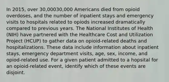 In 2015, over 30,00030,000 Americans died from opioid overdoses, and the number of inpatient stays and emergency visits to hospitals related to opiods increased dramatically compared to previous years. The National Institutes of Health (NIH) have partnered with the Healthcare Cost and Utilization Project (HCUP) to gather data on opioid-related deaths and hospitalizations. These data include information about inpatient stays, emergency department visits, age, sex, income, and opiod-related use. For a given patient admitted to a hopsital for an opioid-related event, identify which of these events are disjoint.