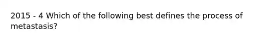 2015 - 4 Which of the following best defines the process of metastasis?